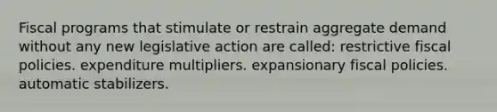 Fiscal programs that stimulate or restrain aggregate demand without any new legislative action are called: restrictive fiscal policies. expenditure multipliers. expansionary fiscal policies. automatic stabilizers.