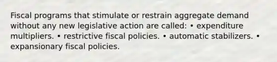 Fiscal programs that stimulate or restrain aggregate demand without any new legislative action are called: • expenditure multipliers. • restrictive fiscal policies. • automatic stabilizers. • expansionary fiscal policies.