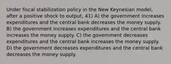 Under fiscal stabilization policy in the New Keynesian model, after a positive shock to output, 41) A) the government increases expenditures and the central bank decreases the money supply. B) the government increases expenditures and the central bank increases the money supply. C) the government decreases expenditures and the central bank increases the money supply. D) the government decreases expenditures and the central bank decreases the money supply.