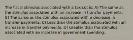 The fiscal stimulus associated with a tax cut is: A) The same as the stimulus associated with an increase in transfer payments. B) The same as the stimulus associated with a decrease in transfer payments. C) Less than the stimulus associated with an increase in transfer payments. D) Greater than the stimulus associated with an increase in government spending.