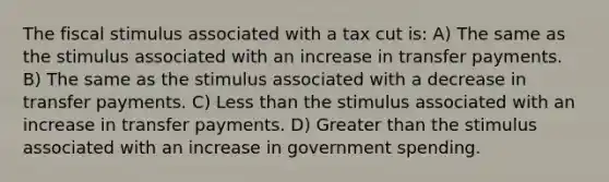 The fiscal stimulus associated with a tax cut is: A) The same as the stimulus associated with an increase in transfer payments. B) The same as the stimulus associated with a decrease in transfer payments. C) Less than the stimulus associated with an increase in transfer payments. D) Greater than the stimulus associated with an increase in government spending.