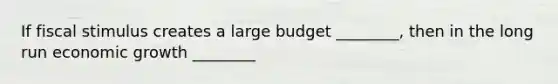 If fiscal stimulus creates a large budget ________, then in the long run economic growth ________