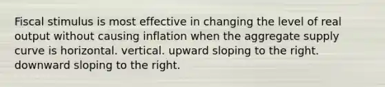 Fiscal stimulus is most effective in changing the level of real output without causing inflation when the aggregate supply curve is horizontal. vertical. upward sloping to the right. downward sloping to the right.