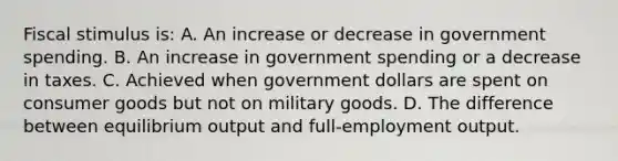 Fiscal stimulus is: A. An increase or decrease in government spending. B. An increase in government spending or a decrease in taxes. C. Achieved when government dollars are spent on consumer goods but not on military goods. D. The difference between equilibrium output and full-employment output.