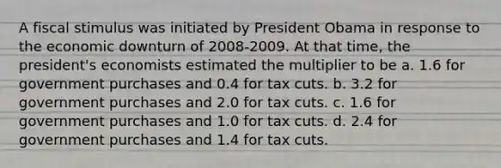 A fiscal stimulus was initiated by President Obama in response to the economic downturn of 2008-2009. At that time, the president's economists estimated the multiplier to be a. 1.6 for government purchases and 0.4 for tax cuts. b. 3.2 for government purchases and 2.0 for tax cuts. c. 1.6 for government purchases and 1.0 for tax cuts. d. 2.4 for government purchases and 1.4 for tax cuts.