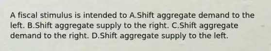 A fiscal stimulus is intended to A.Shift aggregate demand to the left. B.Shift aggregate supply to the right. C.Shift aggregate demand to the right. D.Shift aggregate supply to the left.