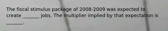 The fiscal stimulus package of 2008-2009 was expected to create​ _______ jobs. The multiplier implied by that expectation is​ _______.