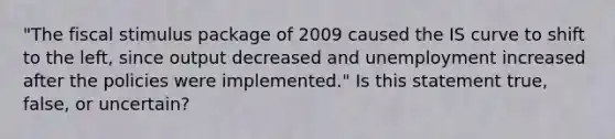 ​"The fiscal stimulus package of 2009 caused the IS curve to shift to the​ left, since output decreased and unemployment increased after the policies were​ implemented." Is this statement​ true, false, or​ uncertain?