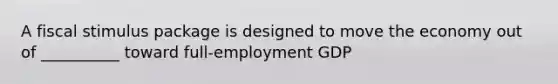 A fiscal stimulus package is designed to move the economy out of __________ toward full-employment GDP