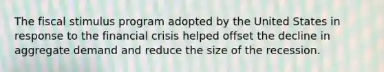 The fiscal stimulus program adopted by the United States in response to the financial crisis helped offset the decline in aggregate demand and reduce the size of the recession.