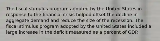 The fiscal stimulus program adopted by the United States in response to the financial crisis helped offset the decline in aggregate demand and reduce the size of the recession. The fiscal stimulus program adopted by the United States included a large increase in the deficit measured as a percent of GDP.