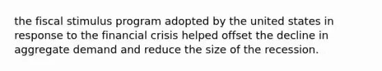 the fiscal stimulus program adopted by the united states in response to the financial crisis helped offset the decline in aggregate demand and reduce the size of the recession.