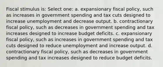 Fiscal stimulus is: Select one: a. expansionary <a href='https://www.questionai.com/knowledge/kPTgdbKdvz-fiscal-policy' class='anchor-knowledge'>fiscal policy</a>, such as increases in government spending and tax cuts designed to increase unemployment and decrease output. b. contractionary fiscal policy, such as decreases in government spending and tax increases designed to increase budget deficits. c. expansionary fiscal policy, such as increases in government spending and tax cuts designed to reduce unemployment and increase output. d. contractionary fiscal policy, such as decreases in government spending and tax increases designed to reduce budget deficits.