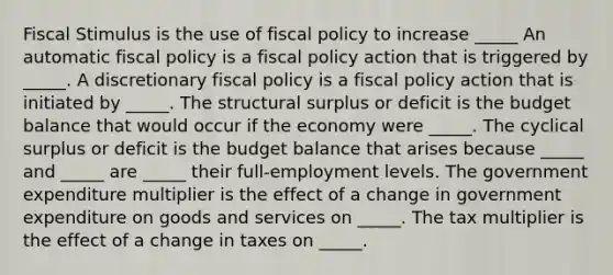 Fiscal Stimulus is the use of fiscal policy to increase​ _____ An automatic fiscal policy is a fiscal policy action that is triggered by​ _____. A discretionary fiscal policy is a fiscal policy action that is initiated by​ _____. The structural surplus or deficit is the budget balance that would occur if the economy were​ _____. The cyclical surplus or deficit is the budget balance that arises because​ _____ and​ _____ are​ _____ their​ full-employment levels. The government expenditure multiplier is the effect of a change in government expenditure on goods and services on​ _____. The tax multiplier is the effect of a change in taxes on​ _____.