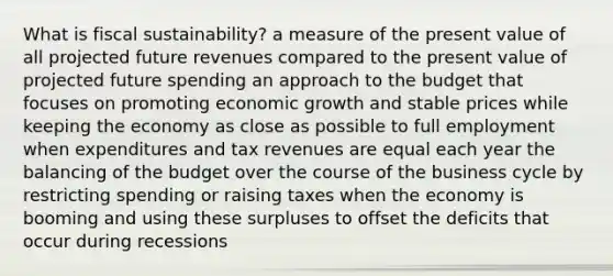 What is fiscal sustainability? a measure of the present value of all projected future revenues compared to the present value of projected future spending an approach to the budget that focuses on promoting economic growth and stable prices while keeping the economy as close as possible to full employment when expenditures and tax revenues are equal each year the balancing of the budget over the course of the business cycle by restricting spending or raising taxes when the economy is booming and using these surpluses to offset the deficits that occur during recessions