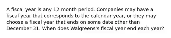 A fiscal year is any 12-month period. Companies may have a fiscal year that corresponds to the calendar year, or they may choose a fiscal year that ends on some date other than December 31. When does Walgreens's fiscal year end each year?