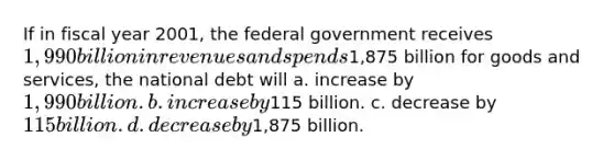 If in fiscal year 2001, the federal government receives 1,990 billion in revenues and spends1,875 billion for goods and services, the national debt will a. increase by 1,990 billion. b. increase by115 billion. c. decrease by 115 billion. d. decrease by1,875 billion.