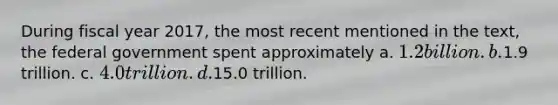 During fiscal year 2017, the most recent mentioned in the text, the federal government spent approximately a. 1.2 billion. b.1.9 trillion. c. 4.0 trillion. d.15.0 trillion.