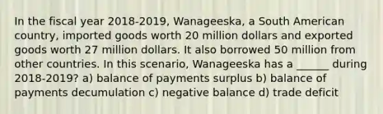 In the fiscal year 2018-2019, Wanageeska, a South American country, imported goods worth 20 million dollars and exported goods worth 27 million dollars. It also borrowed 50 million from other countries. In this scenario, Wanageeska has a ______ during 2018-2019? a) balance of payments surplus b) balance of payments decumulation c) negative balance d) trade deficit