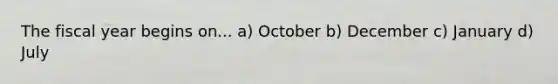 The fiscal year begins on... a) October b) December c) January d) July