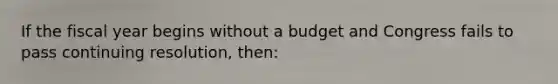 If the fiscal year begins without a budget and Congress fails to pass continuing resolution, then: