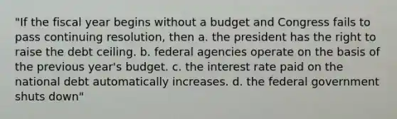 "If the fiscal year begins without a budget and Congress fails to pass continuing resolution, then a. the president has the right to raise the debt ceiling. b. federal agencies operate on the basis of the previous year's budget. c. the interest rate paid on the national debt automatically increases. d. the federal government shuts down"