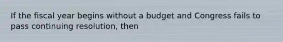 If the fiscal year begins without a budget and Congress fails to pass continuing resolution, then