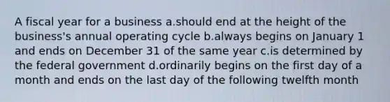 A fiscal year for a business a.should end at the height of the business's annual operating cycle b.always begins on January 1 and ends on December 31 of the same year c.is determined by the federal government d.ordinarily begins on the first day of a month and ends on the last day of the following twelfth month