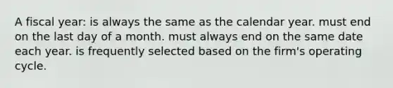 A fiscal year: is always the same as the calendar year. must end on the last day of a month. must always end on the same date each year. is frequently selected based on the firm's operating cycle.