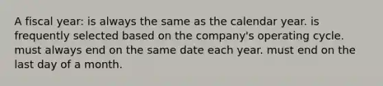 A fiscal year: is always the same as the calendar year. is frequently selected based on the company's operating cycle. must always end on the same date each year. must end on the last day of a month.