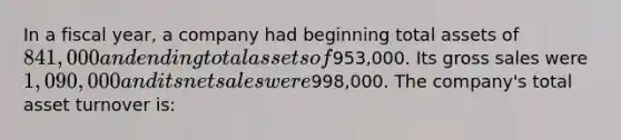 In a fiscal year, a company had beginning total assets of 841,000 and ending total assets of953,000. Its gross sales were 1,090,000 and its <a href='https://www.questionai.com/knowledge/ksNDOTmr42-net-sales' class='anchor-knowledge'>net sales</a> were998,000. The company's total asset turnover is: