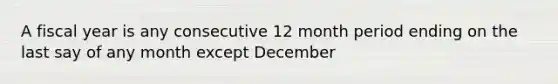 A fiscal year is any consecutive 12 month period ending on the last say of any month except December