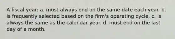 A fiscal year: a. must always end on the same date each year. b. is frequently selected based on the firm's operating cycle. c. is always the same as the calendar year. d. must end on the last day of a month.