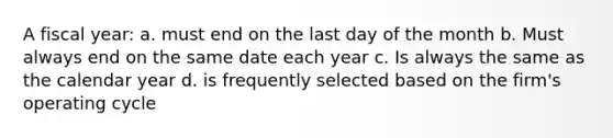 A fiscal year: a. must end on the last day of the month b. Must always end on the same date each year c. Is always the same as the calendar year d. is frequently selected based on the firm's operating cycle