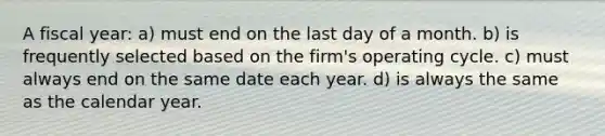 A fiscal year: a) must end on the last day of a month. b) is frequently selected based on the firm's operating cycle. c) must always end on the same date each year. d) is always the same as the calendar year.