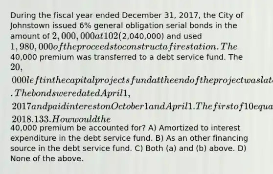 During the fiscal year ended December 31, 2017, the City of Johnstown issued 6% general obligation serial bonds in the amount of 2,000,000 at 102 (2,040,000) and used 1,980,000 of the proceeds to construct a fire station. The40,000 premium was transferred to a debt service fund. The 20,000 left in the capital projects fund at the end of the project was later transferred to the debt service fund. The bonds were dated April 1, 2017 and paid interest on October 1 and April 1. The first of 10 equal annual principal payments was due on April 1, 2018. 133. How would the40,000 premium be accounted for? A) Amortized to interest expenditure in the debt service fund. B) As an other financing source in the debt service fund. C) Both (a) and (b) above. D) None of the above.