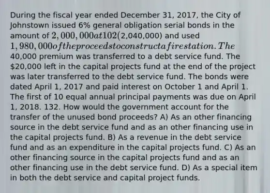 During the fiscal year ended December 31, 2017, the City of Johnstown issued 6% general obligation serial bonds in the amount of 2,000,000 at 102 (2,040,000) and used 1,980,000 of the proceeds to construct a fire station. The40,000 premium was transferred to a debt service fund. The 20,000 left in the capital projects fund at the end of the project was later transferred to the debt service fund. The bonds were dated April 1, 2017 and paid interest on October 1 and April 1. The first of 10 equal annual principal payments was due on April 1, 2018. 132. How would the government account for the transfer of the unused bond proceeds? A) As an other financing source in the debt service fund and as an other financing use in the capital projects fund. B) As a revenue in the debt service fund and as an expenditure in the capital projects fund. C) As an other financing source in the capital projects fund and as an other financing use in the debt service fund. D) As a special item in both the debt service and capital project funds.