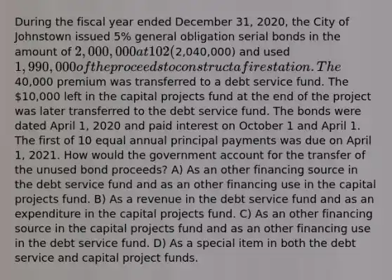 During the fiscal year ended December 31, 2020, the City of Johnstown issued 5% general obligation serial bonds in the amount of 2,000,000 at 102 (2,040,000) and used 1,990,000 of the proceeds to construct a fire station. The40,000 premium was transferred to a debt service fund. The 10,000 left in the capital projects fund at the end of the project was later transferred to the debt service fund. The bonds were dated April 1, 2020 and paid interest on October 1 and April 1. The first of 10 equal annual principal payments was due on April 1, 2021. How would the government account for the transfer of the unused bond proceeds? A) As an other financing source in the debt service fund and as an other financing use in the capital projects fund. B) As a revenue in the debt service fund and as an expenditure in the capital projects fund. C) As an other financing source in the capital projects fund and as an other financing use in the debt service fund. D) As a special item in both the debt service and capital project funds.