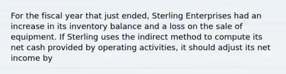 For the fiscal year that just ended, Sterling Enterprises had an increase in its inventory balance and a loss on the sale of equipment. If Sterling uses the indirect method to compute its net cash provided by operating activities, it should adjust its net income by