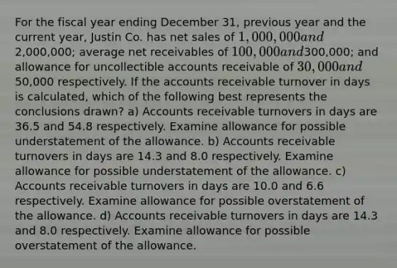 For the fiscal year ending December 31, previous year and the current year, Justin Co. has <a href='https://www.questionai.com/knowledge/ksNDOTmr42-net-sales' class='anchor-knowledge'>net sales</a> of 1,000,000 and2,000,000; average net receivables of 100,000 and300,000; and allowance for uncollectible accounts receivable of 30,000 and50,000 respectively. If the accounts receivable turnover in days is calculated, which of the following best represents the conclusions drawn? a) Accounts receivable turnovers in days are 36.5 and 54.8 respectively. Examine allowance for possible understatement of the allowance. b) Accounts receivable turnovers in days are 14.3 and 8.0 respectively. Examine allowance for possible understatement of the allowance. c) Accounts receivable turnovers in days are 10.0 and 6.6 respectively. Examine allowance for possible overstatement of the allowance. d) Accounts receivable turnovers in days are 14.3 and 8.0 respectively. Examine allowance for possible overstatement of the allowance.