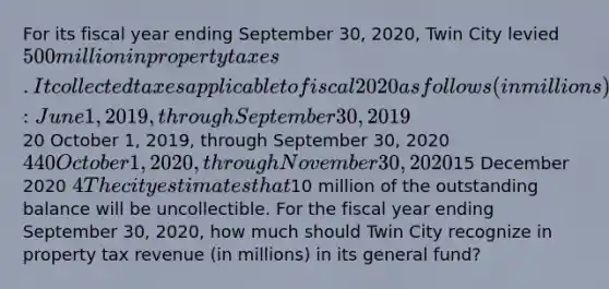 For its fiscal year ending September 30, 2020, Twin City levied 500 million in property taxes. It collected taxes applicable to fiscal 2020 as follows (in millions): June 1, 2019, through September 30, 201920 October 1, 2019, through September 30, 2020 440 October 1, 2020, through November 30, 202015 December 2020 4 The city estimates that10 million of the outstanding balance will be uncollectible. For the fiscal year ending September 30, 2020, how much should Twin City recognize in property tax revenue (in millions) in its general fund?