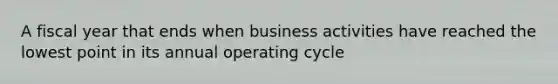 A fiscal year that ends when business activities have reached the lowest point in its annual operating cycle