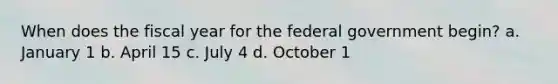 When does the fiscal year for the federal government begin? a. January 1 b. April 15 c. July 4 d. October 1