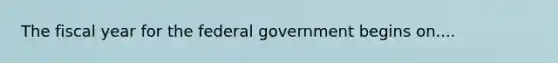 The fiscal year for the federal government begins on....