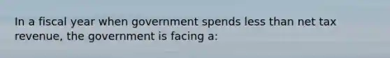 In a fiscal year when government spends less than net tax revenue, the government is facing a: