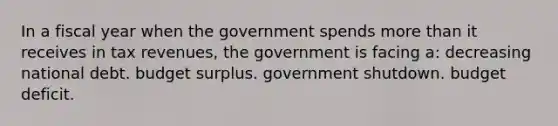 In a fiscal year when the government spends <a href='https://www.questionai.com/knowledge/keWHlEPx42-more-than' class='anchor-knowledge'>more than</a> it receives in tax revenues, the government is facing a: decreasing national debt. budget surplus. government shutdown. budget deficit.