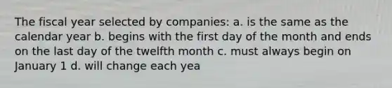 The fiscal year selected by companies: a. is the same as the calendar year b. begins with the first day of the month and ends on the last day of the twelfth month c. must always begin on January 1 d. will change each yea