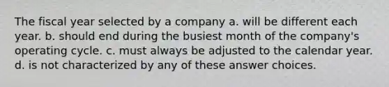 The fiscal year selected by a company a. will be different each year. b. should end during the busiest month of the company's operating cycle. c. must always be adjusted to the calendar year. d. is not characterized by any of these answer choices.