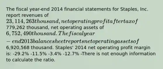 The fiscal year-end 2014 <a href='https://www.questionai.com/knowledge/kFBJaQCz4b-financial-statements' class='anchor-knowledge'>financial statements</a> for Staples, Inc. report revenues of 23,114,263 thousand, net operating profit after tax of779,262 thousand, net operating assets of 6,752,490 thousand. The fiscal year-end 2013 balance sheet reports net operating assets of6,920,568 thousand. Staples' 2014 net operating profit margin is: -29.2% -11.5% -3.4% -12.7% -There is not enough information to calculate the ratio.