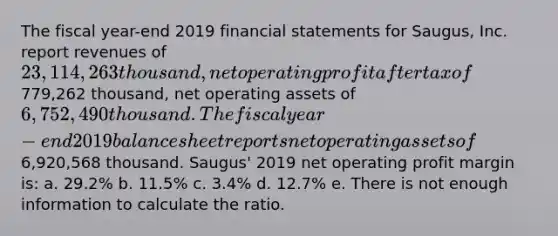 The fiscal year-end 2019 financial statements for Saugus, Inc. report revenues of 23,114,263 thousand, net operating profit after tax of779,262 thousand, net operating assets of 6,752,490 thousand. The fiscal year-end 2019 balance sheet reports net operating assets of6,920,568 thousand. Saugus' 2019 net operating profit margin is: a. 29.2% b. 11.5% c. 3.4% d. 12.7% e. There is not enough information to calculate the ratio.